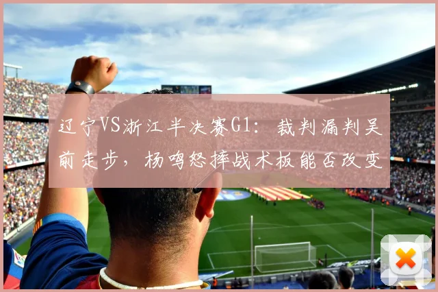 辽宁VS浙江半决赛G1：裁判漏判吴前走步，杨鸣怒摔战术板能否改变系列赛走势？