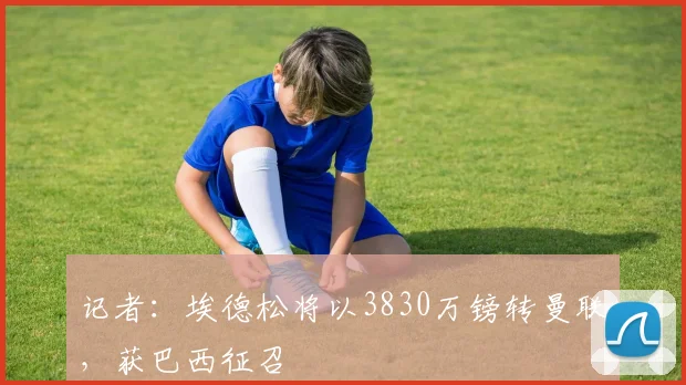 记者：埃德松将以3830万镑转曼联，获巴西征召